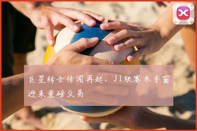巨星转会传闻再起，J1联赛冬季窗迎来重磅交易