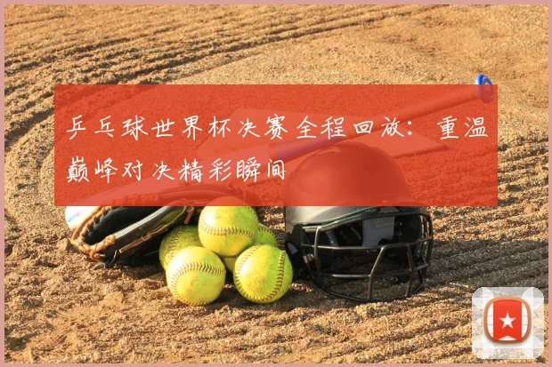 乒乓球世界杯决赛全程回放：重温巅峰对决精彩瞬间