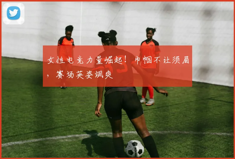女性电竞力量崛起！巾帼不让须眉，赛场英姿飒爽