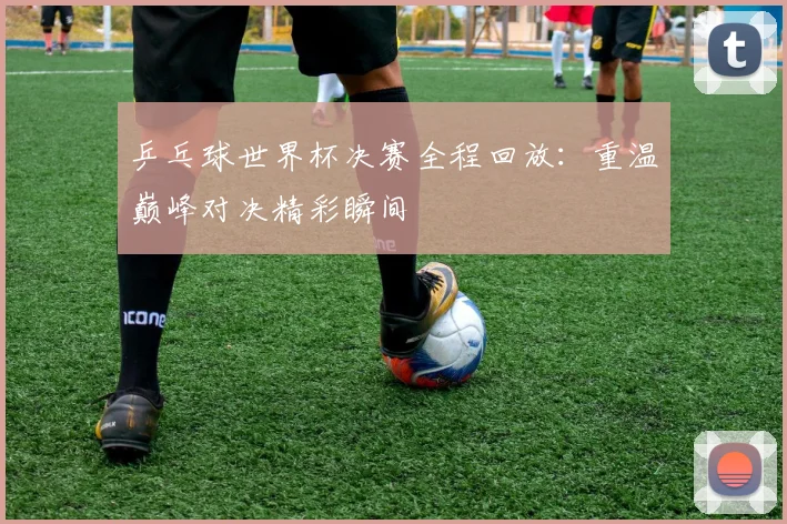 乒乓球世界杯决赛全程回放：重温巅峰对决精彩瞬间