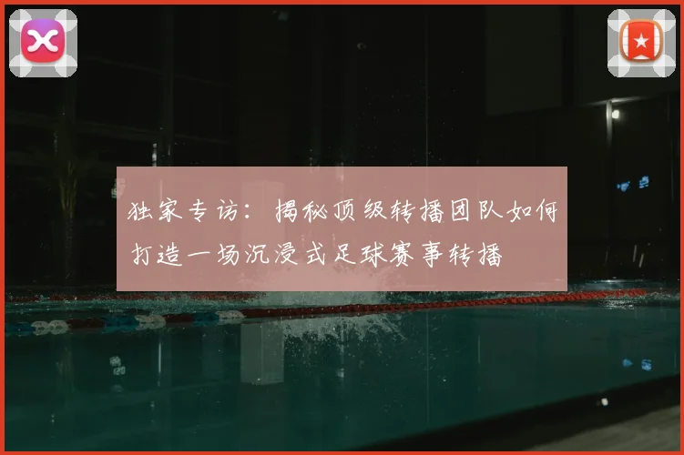 独家专访：揭秘顶级转播团队如何打造一场沉浸式足球赛事转播