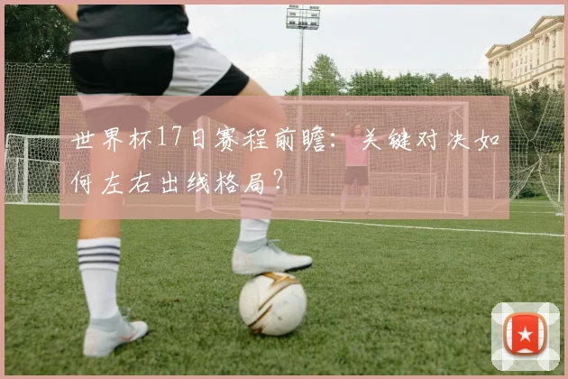世界杯17日赛程前瞻：关键对决如何左右出线格局？