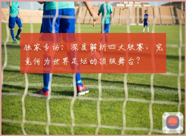独家专访：深度解析四大联赛，究竟何为世界足坛的顶级舞台？