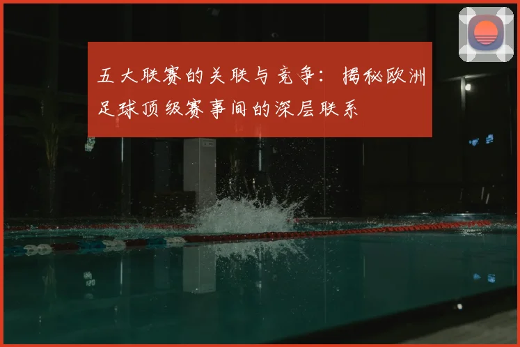 五大联赛的关联与竞争：揭秘欧洲足球顶级赛事间的深层联系