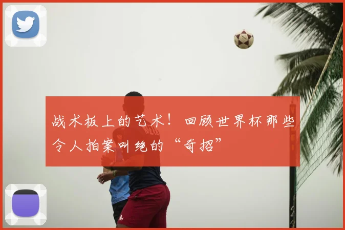 战术板上的艺术！回顾世界杯那些令人拍案叫绝的“奇招”