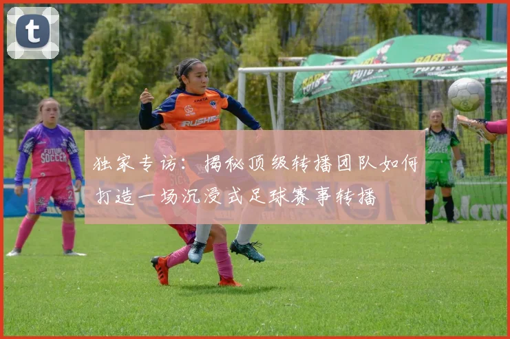独家专访：揭秘顶级转播团队如何打造一场沉浸式足球赛事转播