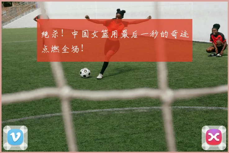 绝杀！中国女篮用最后一秒的奇迹点燃全场！