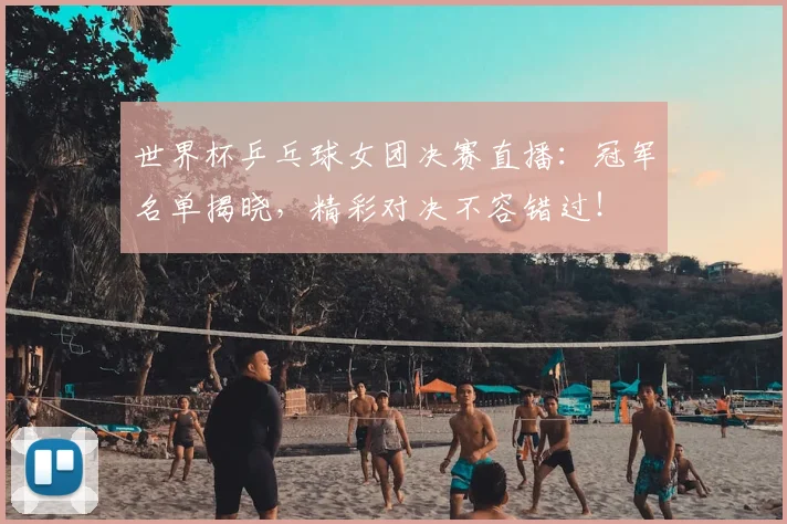 世界杯乒乓球女团决赛直播：冠军名单揭晓，精彩对决不容错过！