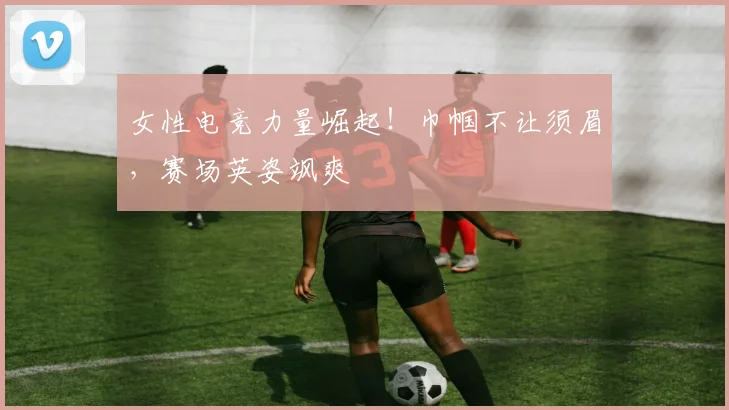 女性电竞力量崛起！巾帼不让须眉，赛场英姿飒爽