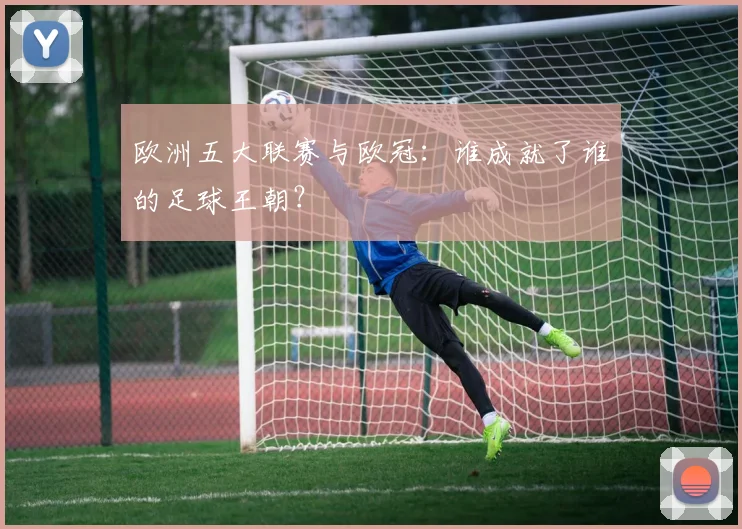 欧洲五大联赛与欧冠：谁成就了谁的足球王朝？