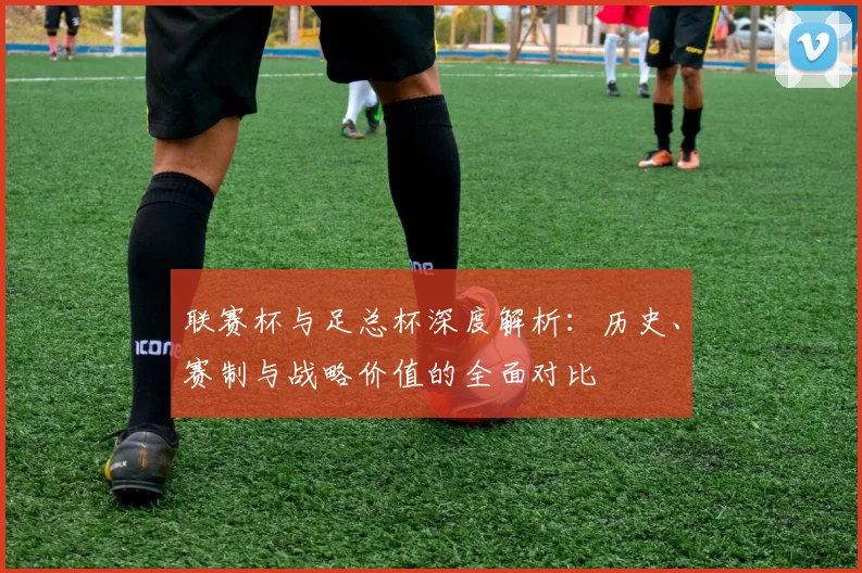 联赛杯与足总杯深度解析：历史、赛制与战略价值的全面对比