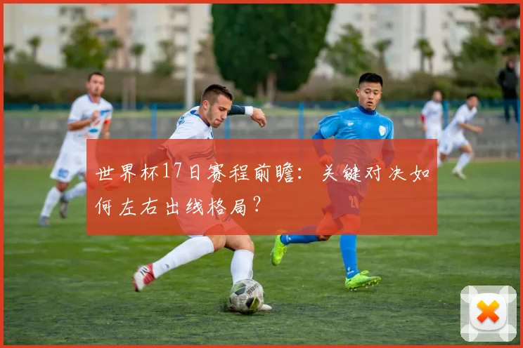 世界杯17日赛程前瞻：关键对决如何左右出线格局？